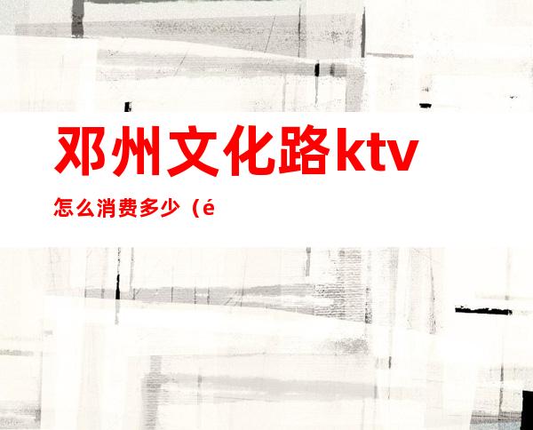 邓州文化路ktv怎么消费多少（邓州市ktv哪家好?）