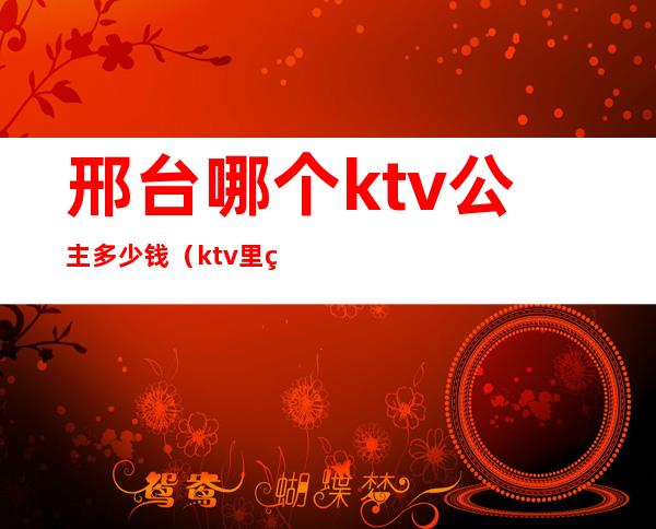 邢台哪个ktv公主多少钱（ktv里的公主多少钱一位）