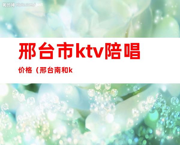 邢台市ktv陪唱价格（邢台南和ktv哪有陪唱）