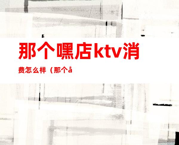 那个嘿店ktv消费怎么样（那个嘿店ktv消费怎么样啊）