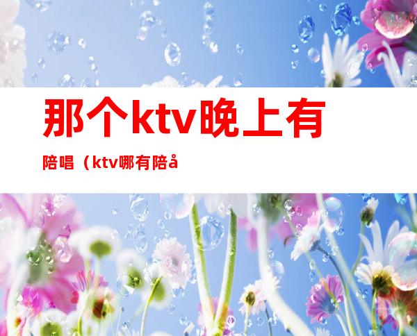 那个ktv晚上有陪唱（ktv哪有陪唱的）