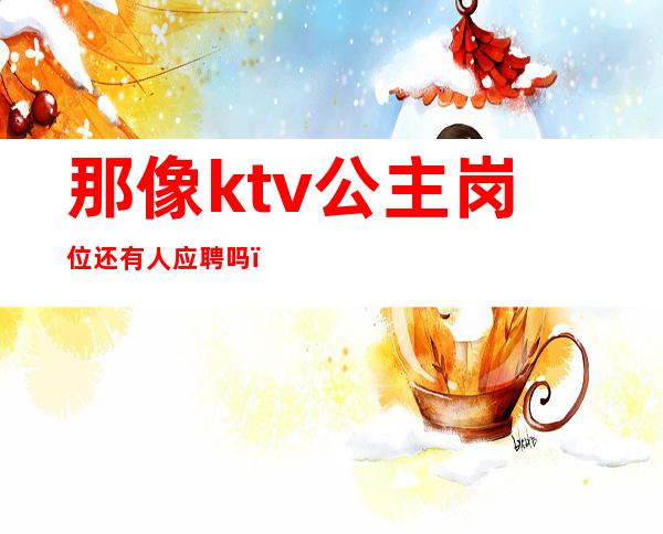 那像ktv公主岗位还有人应聘吗（在ktv当公主需要干嘛）