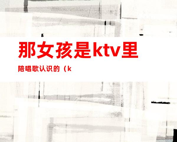 那女孩是ktv里陪唱歌认识的（ktv里的陪唱女真的单纯只是唱歌吗）