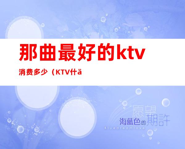 那曲最好的ktv消费多少（KTV什么最贵）