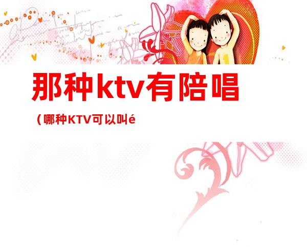 那种ktv有陪唱（哪种KTV可以叫陪唱）