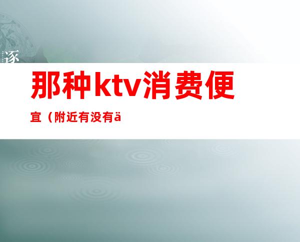 那种ktv消费便宜（附近有没有便宜的ktv）