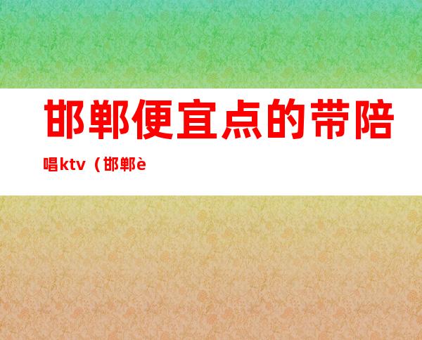 邯郸便宜点的带陪唱ktv（邯郸薄荷ktv有陪唱不）