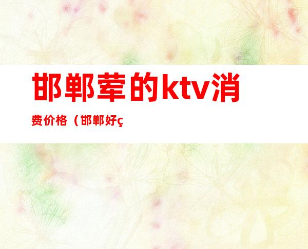 邯郸荤的ktv消费价格（邯郸好玩的ktv）