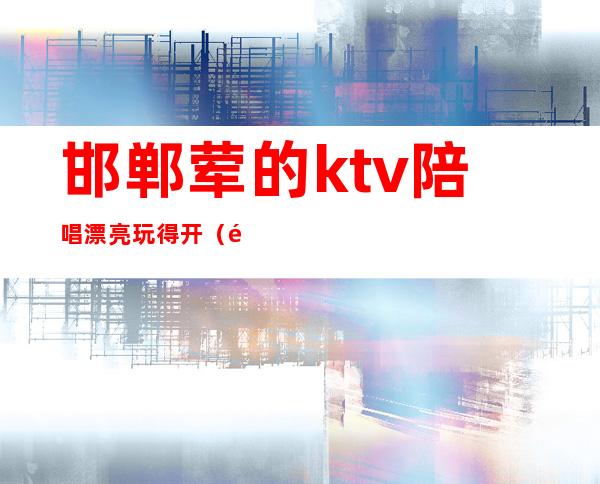 邯郸荤的ktv陪唱漂亮玩得开（邯郸最好的ktv有陪唱）