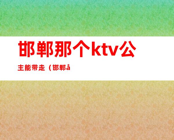 邯郸那个ktv公主能带走（邯郸哪个ktv公主能出台）