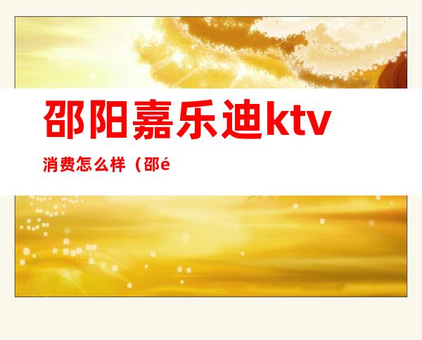 邵阳嘉乐迪ktv消费怎么样（邵阳宝乐迪KTV）