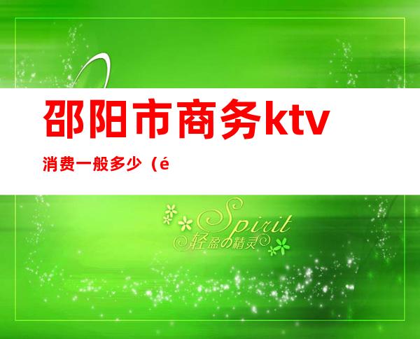 邵阳市商务ktv消费一般多少（邵阳市ktv消费水平）