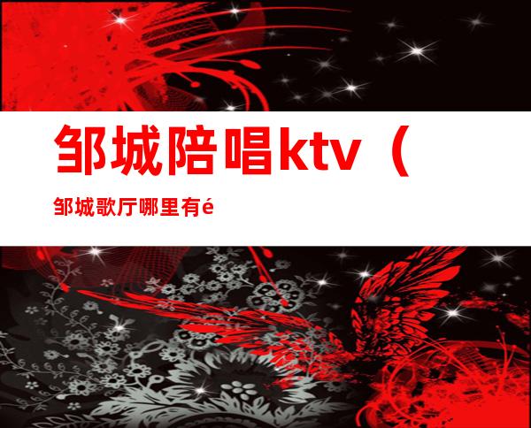 邹城陪唱ktv（邹城歌厅哪里有陪唱的）