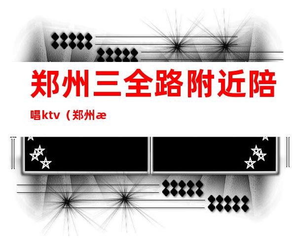 郑州三全路附近陪唱ktv（郑州新郑ktv哪有陪唱）