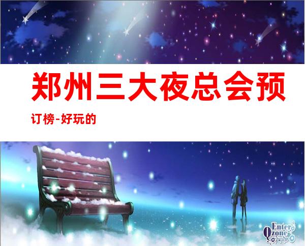 郑州三大夜总会预订榜-好玩的夜总会预定 – 郑州郑东商务KTV