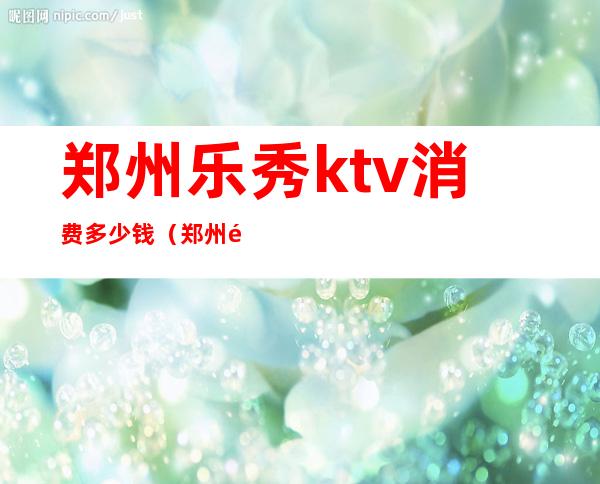 郑州乐秀ktv消费多少钱（郑州雅乐汇ktv消费）