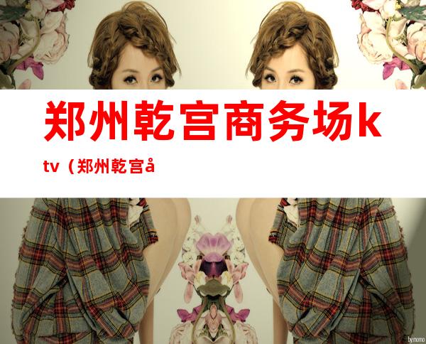 郑州乾宫商务场ktv（郑州乾宫娱乐会所）