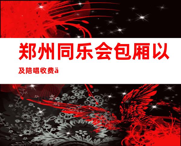 郑州同乐会包厢以及陪唱收费价位明细 – 郑州新郑商务KTV