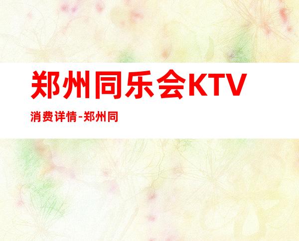 郑州同乐会KTV消费详情-郑州同乐会夜总会详细攻略