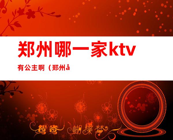 郑州哪一家ktv有公主啊（郑州哪一家ktv有公主啊）