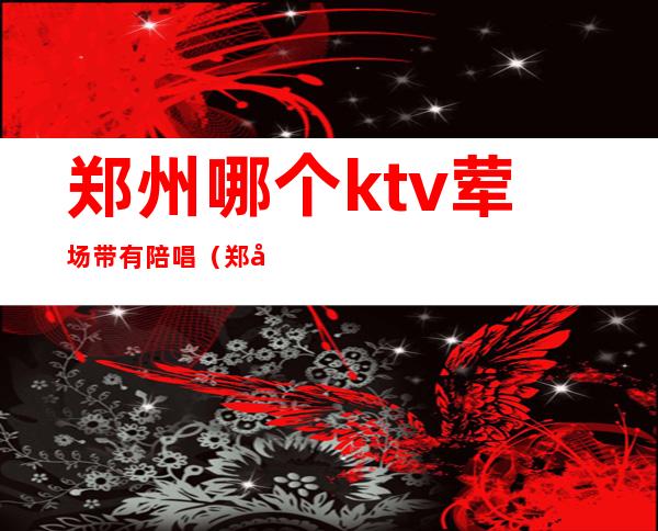 郑州哪个ktv荤场带有陪唱（郑州KTV东区陪唱的）