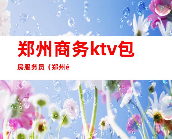 郑州商务ktv包房服务员（郑州高端商务夜场KTV招聘）