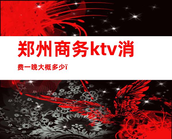 郑州商务ktv消费一晚大概多少（郑州KTV多少钱）