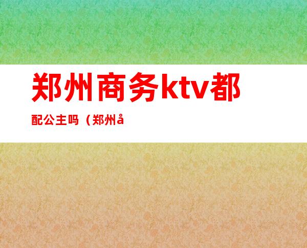 郑州商务ktv都配公主吗（郑州哪个KTV有公主）