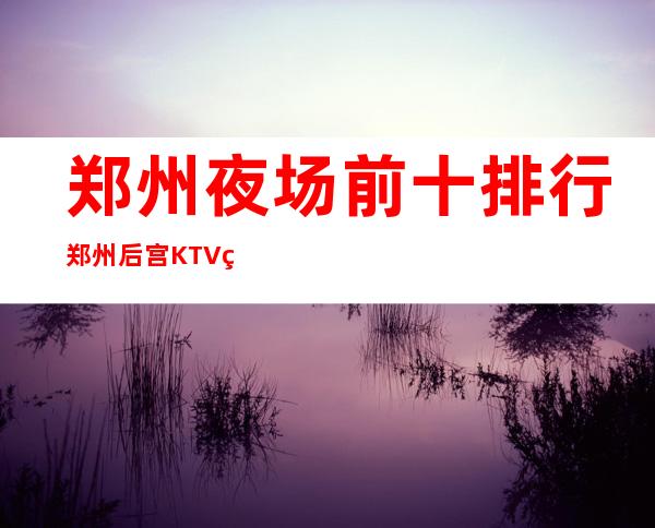 郑州夜场前十排行郑州后宫KTV玩得朦胧 – 郑州中牟商务KTV