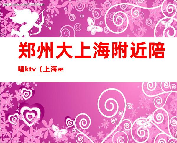 郑州大上海附近陪唱ktv（上海有陪唱的ktv）