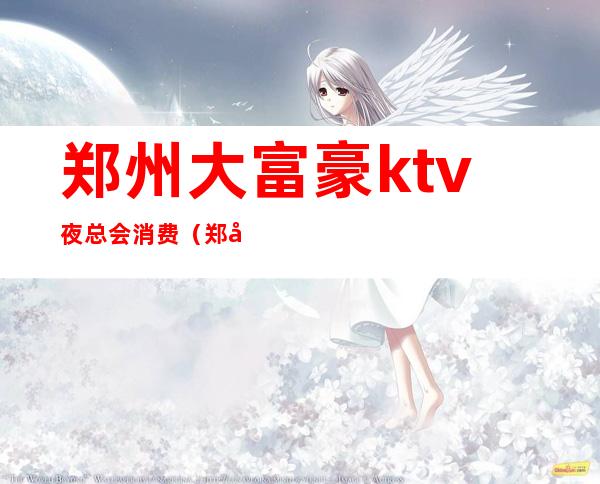 郑州大富豪ktv夜总会消费（郑州大富豪ktv夜总会消费高吗）