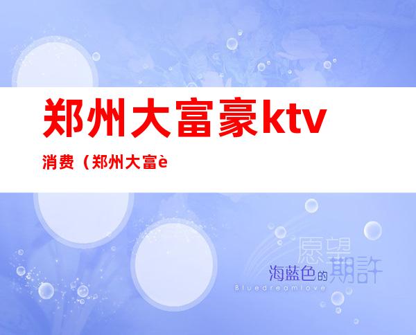 郑州大富豪ktv消费（郑州大富豪kTV消费如何）