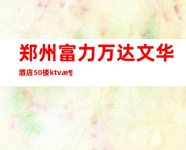 郑州富力万达文华酒店50楼ktv消费（富力万达文华大酒店郑州）