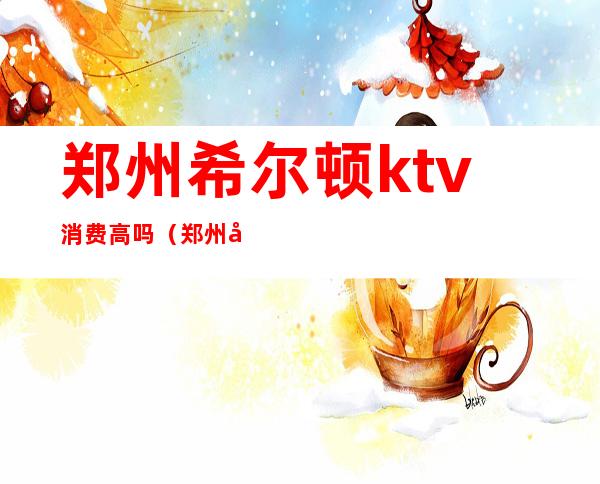 郑州希尔顿ktv消费高吗（郑州哪家KTV档次高）