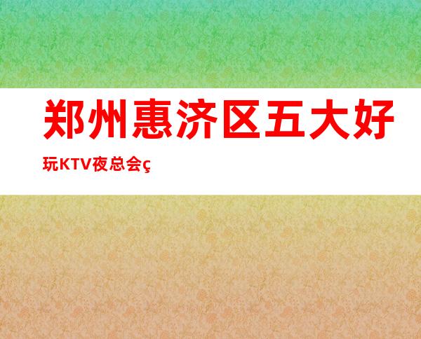 郑州惠济区五大好玩KTV夜总会盘点/酒水明细一览！ – 郑州惠济商务KTV