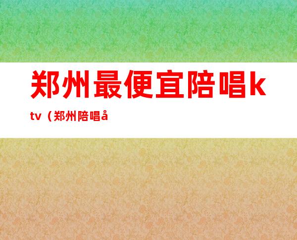 郑州最便宜陪唱ktv（郑州陪唱多少钱）