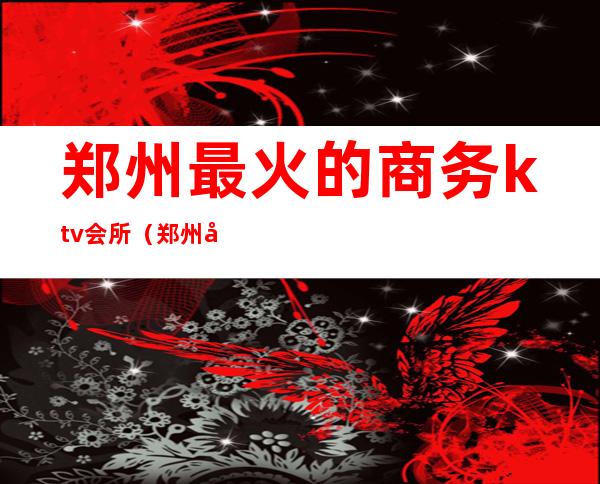 郑州最火的商务ktv会所（郑州夜总会排名商务KTV）