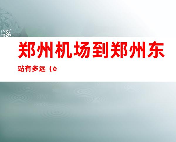 郑州机场到郑州东站有多远（郑州机场到郑州东站有多远地铁）