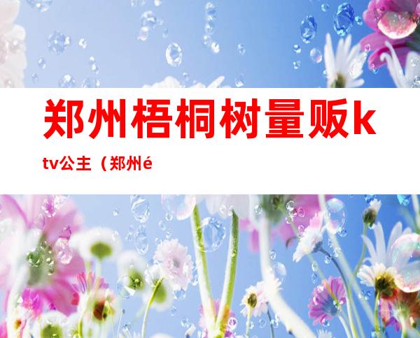 郑州梧桐树量贩ktv公主（郑州高新区梧桐树ktv）