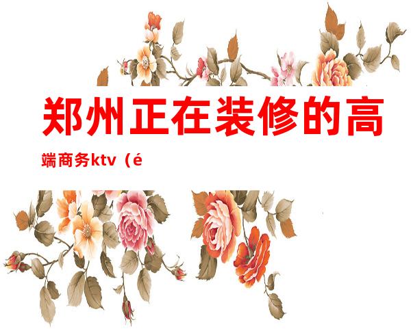 郑州正在装修的高端商务ktv（郑州高端装修设计公司）