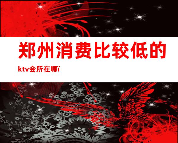 郑州消费比较低的ktv会所在哪（郑州ktv怎么消费）