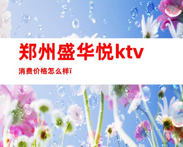 郑州盛华悦ktv消费价格怎么样（郑州盛华悦娱乐会所）