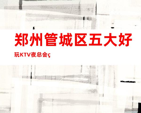 郑州管城区五大好玩KTV夜总会盘点/酒水明细一览！ – 郑州管城商务KTV