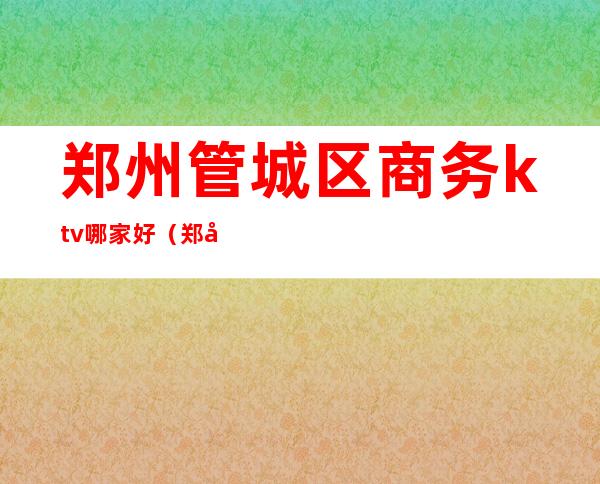 郑州管城区商务ktv哪家好（郑州商务ktv怎么收费）