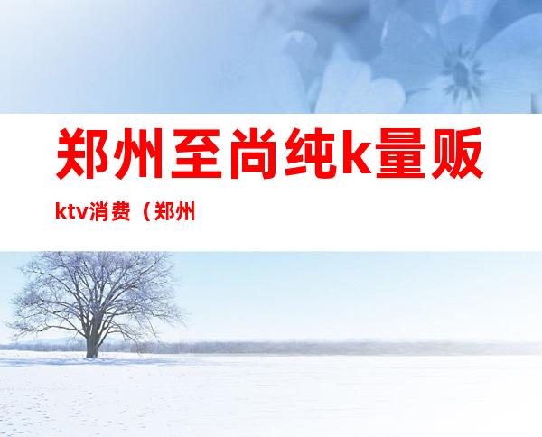 郑州至尚纯k量贩ktv消费（郑州歌歌量贩ktv）