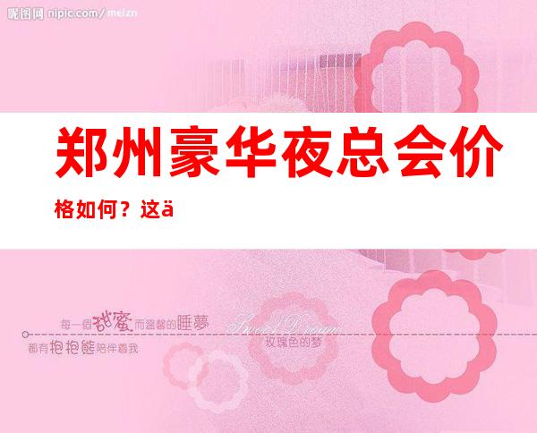 郑州豪华夜总会价格如何？这份榜单前十口碑好