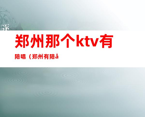 郑州那个ktv有陪唱（郑州有陪唱的ktv）