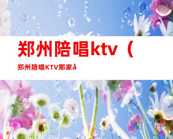 郑州陪唱ktv（郑州陪唱KTV那家好玩）