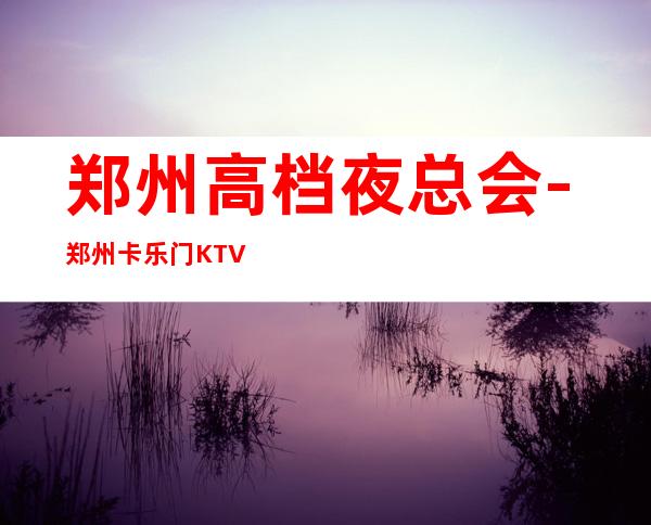 郑州高档夜总会-郑州卡乐门KTV预定消费介绍