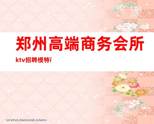 郑州高端商务会所ktv招聘模特（郑州高端KTV招聘）